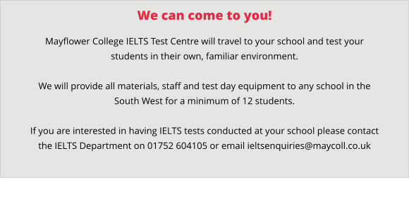 We can come to you! Mayflower College IELTS Test Centre will travel to your school and test your students in their own, familiar environment.    We will provide all materials, staff and test day equipment to any school in the South West for a minimum of 12 students.  If you are interested in having IELTS tests conducted at your school please contact the IELTS Department on 01752 604105 or email ieltsenquiries@maycoll.co.uk
