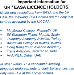 Important information for UK / EASA LICENCE HOLDERS: Under new regulations from EASA and the UK CAA, the following TEA Centres are the only test centres accepted by the UK CAA:  •	Mayflower College, Plymouth, UK •	EF European Flyers, Madrid, Spain •	Telepathy Academy Aviation, Turkey •	Australian College of Kuwait, Kuwait •	Hong Kong Youth Aviation Academy  •	Trans Aviacons, Hyderabad, India •	AviA MEA, Dubai, UAE  In other words, TEA candidates seeking language endorsements on their UK licences can only take TEA at the above centres.