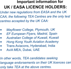 Important information for UK / EASA LICENCE HOLDERS: Under new regulations from EASA and the UK CAA, the following TEA Centres are the only test centres accepted by the UK CAA:  •	Mayflower College, Plymouth, UK •	EF European Flyers, Madrid, Spain •	Australian College of Kuwait, Kuwait •	Hong Kong Youth Aviation Academy  •	Trans Aviacons, Hyderabad, India •	AviA MEA, Dubai, UAE  In other words, TEA candidates seeking language endorsements on their UK licences can only take TEA at the above centres.