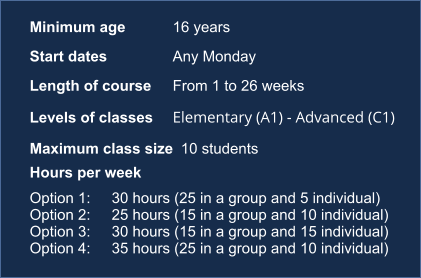 Minimum age	16 years	 Start dates	Any Monday	 Length of course	From 1 to 26 weeks	 Levels of classes	Elementary (A1) - Advanced (C1)	 Maximum class size	10 students	 Hours per week	  Option 1: 	30 hours (25 in a group and 5 individual) Option 2: 	25 hours (15 in a group and 10 individual) Option 3: 	30 hours (15 in a group and 15 individual) Option 4: 	35 hours (25 in a group and 10 individual)